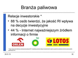 30.01.15 30
Branża paliwowa
Relacje inwestorskie *
• 88 % osób twierdzi, że jakość RI wpływa
na decyzje inwestycyjne
• 44 % - Internet najważniejszym źródłem
informacji o firmie
* http://www.brief.pl/baza-wiedzy/warsztaty/art47,modelowy-serwis-relacji-inwestorskich-czyli-co-powinna-zawierac-strona-www-spolki-
gieldowej.html
 