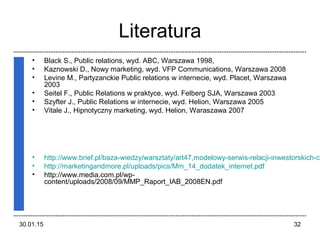 30.01.15 32
Literatura
• Black S., Public relations, wyd. ABC, Warszawa 1998,
• Kaznowski D., Nowy marketing, wyd. VFP Communications, Warszawa 2008
• Levine M., Partyzanckie Public relations w internecie, wyd. Placet, Warszawa
2003
• Seitel F., Public Relations w praktyce, wyd. Felberg SJA, Warszawa 2003
• Szyfter J., Public Relations w internecie, wyd. Helion, Warszawa 2005
• Vitale J., Hipnotyczny marketing, wyd. Helion, Waraszawa 2007
• http://www.brief.pl/baza-wiedzy/warsztaty/art47,modelowy-serwis-relacji-inwestorskich-cz
• http://marketingandmore.pl/uploads/pics/Mm_14_dodatek_internet.pdf
• http://www.media.com.pl/wp-
content/uploads/2008/09/MMP_Raport_IAB_2008EN.pdf
 