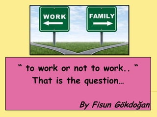 “ to work or not to work.. “
That is the question…
By Fisun Gökdoğan
 