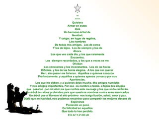 * ** ***** Quisiera Armar en estos  días Un hermoso árbol de  Navidad. Y colgar, en lugar de regalos, Los nombres De todos mis amigos.  Los de cerca Y los de lejos.  Los de siempre y los de Ahora. Los que veo cada día, y los que raramente Encuentro, Los  siempre recordados, y los que a veces se me  Olvidan Los constantes y los inconstantes.  Los de las horas  Difíciles, y los de las horas alegres.  A los que sin querer  Herí, sin querer me hirieron.  Aquéllos a quienes conozco Profundamente, y aquéllos a quienes apenas conozco por sus Apariencias. Los que me deben, y a quienes debo mucho. Mis amigos humildes Y mis amigos importantes. Por eso  os nombro a todos, a todos los amigos que  pasaron  por mi vida.Los que recibís este mensaje y los que no lo recibirán.  Un árbol de raíces profundas para que vuestros nombres nunca sean arrancados Un árbol que al florecer el año próximo  nos traiga ilusión, salud, amor y paz. Ojalá que en Navidad, nos podamos encontrar para compartir los mejores deseos de Esperanza Poniendo un poco De felicidad en aquellos Que todo lo han perdido. FELIZ NAVIDAD 