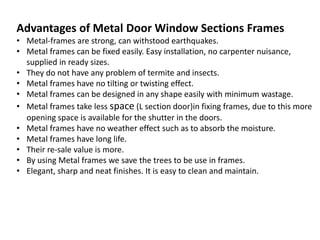 Advantages of Metal Door Window Sections Frames
• Metal-frames are strong, can withstood earthquakes.
• Metal frames can be fixed easily. Easy installation, no carpenter nuisance,
supplied in ready sizes.
• They do not have any problem of termite and insects.
• Metal frames have no tilting or twisting effect.
• Metal frames can be designed in any shape easily with minimum wastage.
• Metal frames take less space (L section door)in fixing frames, due to this more
opening space is available for the shutter in the doors.
• Metal frames have no weather effect such as to absorb the moisture.
• Metal frames have long life.
• Their re-sale value is more.
• By using Metal frames we save the trees to be use in frames.
• Elegant, sharp and neat finishes. It is easy to clean and maintain.
 