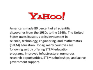 Americans made 80 percent of all scientific
discoveries from the 1930s to the 1960s. The United
States owes its status to its investment in
science, technology, engineering, and mathematics
(STEM) education. Today, many countries are
following suit by offering STEM education
programs, improved infrastructure, numerous
research opportunities, STEM scholarships, and active
government support.
 