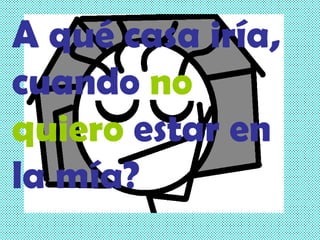 A qué casa iría, cuando   no quiero   estar en la mía? 