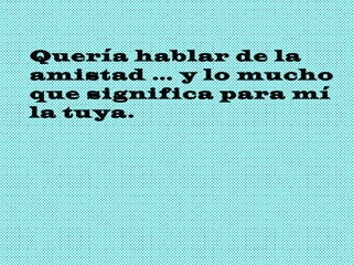 Quería hablar de la amistad … y lo mucho que significa para mí la tuya. 