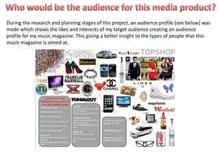 During the research and planning stages of this project, an audience profile (see below) was
made which shows the likes and interests of my target audience creating an audience
profile for my music magazine. This giving a better insight to the types of people that this
music magazine is aimed at.
 