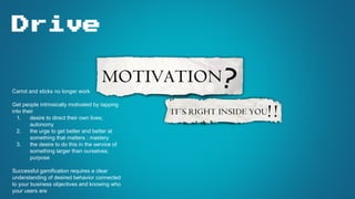 Drive
Carrot and sticks no longer work
Get people intrinsically motivated by tapping
into their
1. desire to direct their own lives;
autonomy
2. the urge to get better and better at
something that matters ; mastery
3. the desire to do this in the service of
something larger than ourselves;
purpose
Successful gamification requires a clear
understanding of desired behavior connected
to your business objectives and knowing who
your users are
 