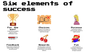Six elements of
success
For the
win!
A state that your players
aspire for and is
challenging to reach
Choices
Freedom for the players to
voluntarily choose how to
reach the win state
Purpose
Connecting to player’s
personal goals, passion or
higher purpose
Rewards
Provides players a sense of
accomplishment intrinsically
or extrinsically to drive desired
behavior
progress..
Feedback
Keeps players engaged with
instant insight in progress
and performance
Fun
Fun because it is
challenging, unexpectantly
rewarding or connect
strongly to purpose
 