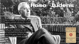 Homo ludens
Play is freedom, is not ordinary or real,
happens outside ordinairy life, creates
order and is not connected to material
interest
Magic circle: stepping in the game
voluntarily, suspending the rules of
the real world and accepting the
rules of the game. Basis for game
thinking and design ever since
 