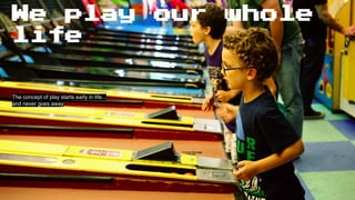 We play our whole
life
The concept of play starts early in life...
and never goes away
 