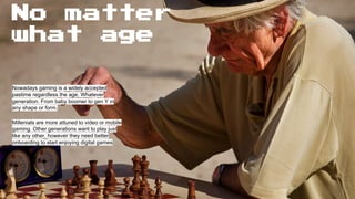 No matter
what age
Nowadays gaming is a widely accepted
pastime regardless the age. Whatever
generation. From baby boomer to gen Y in
any shape or form.
Millenials are more attuned to video or mobile
gaming. Other generations want to play just
like any other, however they need better
onboarding to start enjoying digital games
 