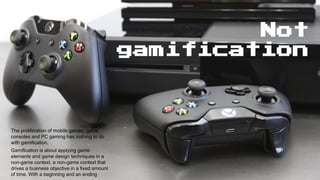 Not
gamification
Gamification is about applying game
elements and game design techniques in a
non-game context. a non-game context that
drives a business objective in a fixed amount
of time. With a beginning and an ending
The proliferation of mobile games, game
consoles and PC gaming has nothing to do
with gamification.
 