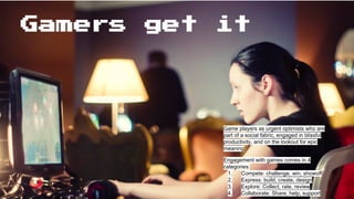 Gamers get it
Game players as urgent optimists who are
part of a social fabric, engaged in blissful
productivity, and on the lookout for epic
meaning
Engagement with games comes in 4
categories:
1. Compete: challenge, win, showoff
2. Express: build, create, design
3. Explore: Collect, rate, review
4. Collaborate: Share, help, support
 