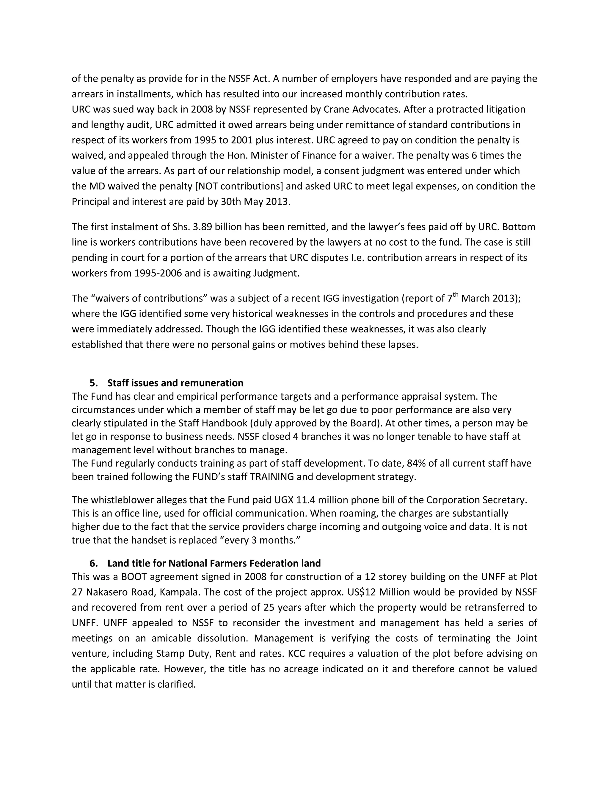 of the penalty as provide for in the NSSF Act. A number of employers have responded and are paying the
arrears in installments, which has resulted into our increased monthly contribution rates.
URC was sued way back in 2008 by NSSF represented by Crane Advocates. After a protracted litigation
and lengthy audit, URC admitted it owed arrears being under remittance of standard contributions in
respect of its workers from 1995 to 2001 plus interest. URC agreed to pay on condition the penalty is
waived, and appealed through the Hon. Minister of Finance for a waiver. The penalty was 6 times the
value of the arrears. As part of our relationship model, a consent judgment was entered under which
the MD waived the penalty [NOT contributions] and asked URC to meet legal expenses, on condition the
Principal and interest are paid by 30th May 2013.
The first instalment of Shs. 3.89 billion has been remitted, and the lawyer’s fees paid off by URC. Bottom
line is workers contributions have been recovered by the lawyers at no cost to the fund. The case is still
pending in court for a portion of the arrears that URC disputes I.e. contribution arrears in respect of its
workers from 1995-2006 and is awaiting Judgment.
The “waivers of contributions” was a subject of a recent IGG investigation (report of 7th
March 2013);
where the IGG identified some very historical weaknesses in the controls and procedures and these
were immediately addressed. Though the IGG identified these weaknesses, it was also clearly
established that there were no personal gains or motives behind these lapses.
5. Staff issues and remuneration
The Fund has clear and empirical performance targets and a performance appraisal system. The
circumstances under which a member of staff may be let go due to poor performance are also very
clearly stipulated in the Staff Handbook (duly approved by the Board). At other times, a person may be
let go in response to business needs. NSSF closed 4 branches it was no longer tenable to have staff at
management level without branches to manage.
The Fund regularly conducts training as part of staff development. To date, 84% of all current staff have
been trained following the FUND’s staff TRAINING and development strategy.
The whistleblower alleges that the Fund paid UGX 11.4 million phone bill of the Corporation Secretary.
This is an office line, used for official communication. When roaming, the charges are substantially
higher due to the fact that the service providers charge incoming and outgoing voice and data. It is not
true that the handset is replaced “every 3 months.”
6. Land title for National Farmers Federation land
This was a BOOT agreement signed in 2008 for construction of a 12 storey building on the UNFF at Plot
27 Nakasero Road, Kampala. The cost of the project approx. US$12 Million would be provided by NSSF
and recovered from rent over a period of 25 years after which the property would be retransferred to
UNFF. UNFF appealed to NSSF to reconsider the investment and management has held a series of
meetings on an amicable dissolution. Management is verifying the costs of terminating the Joint
venture, including Stamp Duty, Rent and rates. KCC requires a valuation of the plot before advising on
the applicable rate. However, the title has no acreage indicated on it and therefore cannot be valued
until that matter is clarified.
 