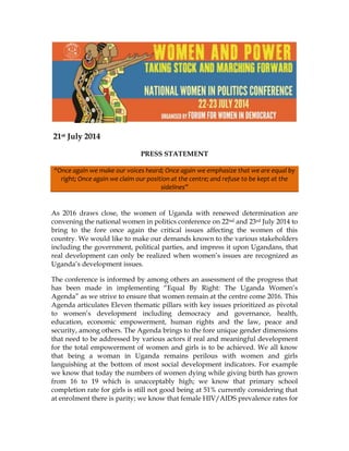 21st July 2014
PRESS STATEMENT
“Once again we make our voices heard; Once again we emphasize that we are equal by
right; Once again we claim our position at the centre; and refuse to be kept at the
sidelines”
As 2016 draws close, the women of Uganda with renewed determination are
convening the national women in politics conference on 22nd and 23rd July 2014 to
bring to the fore once again the critical issues affecting the women of this
country. We would like to make our demands known to the various stakeholders
including the government, political parties, and impress it upon Ugandans, that
real development can only be realized when women’s issues are recognized as
Uganda’s development issues.
The conference is informed by among others an assessment of the progress that
has been made in implementing “Equal By Right: The Uganda Women’s
Agenda” as we strive to ensure that women remain at the centre come 2016. This
Agenda articulates Eleven thematic pillars with key issues prioritized as pivotal
to women’s development including democracy and governance, health,
education, economic empowerment, human rights and the law, peace and
security, among others. The Agenda brings to the fore unique gender dimensions
that need to be addressed by various actors if real and meaningful development
for the total empowerment of women and girls is to be achieved. We all know
that being a woman in Uganda remains perilous with women and girls
languishing at the bottom of most social development indicators. For example
we know that today the numbers of women dying while giving birth has grown
from 16 to 19 which is unacceptably high; we know that primary school
completion rate for girls is still not good being at 51% currently considering that
at enrolment there is parity; we know that female HIV/AIDS prevalence rates for
 