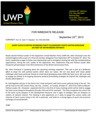    
Chairman: Mr. Ezechiel Joseph » Political Leader: Mr. Allen Chastanet » General Secretary: Mr. Oswald Augustin
Upstairs AF Valmont,
P.O. Box RB 2497,
Rodney Bay,
Gros Islet, Saint Lucia
Tel/Fax: (758) 572-4949
  
  
  
FOR IMMEDIATE RELEASE:
September 23rd
, 2013
CONTACT: Hon. Dr. Gale T C Rigobert, Tel: (758) 284-0048
  
SAINT  LUCI LEADERSHIP  VISITS  UNITED  KINGDOM  
AS  PART  OF  NETWORKING  EFFORTS  
  
Newly  elected  Political  Leader  of  the  Opposition  United  Workers  Party  (UWP)  Mr.  Allen  Chastanet  visits  the  
United  Kingdom  (UK)  as  part  of  a  three  (3)  member  delegation  from  September  28th
  to  October  8th
,  2013.  The  
  leadership  is  eager  to  foster  new  relationships  and  to  strengthen  existing  ties  with  like-­‐minded  political  
organizations.   During   the   visit,   Leader   of   the   Opposition,   Hon.   Stephenson   King   and   Political   Leader   Allen  
Chastanet  will  participate  in  the  2013  Conference  of  the  British  Conservative  Party.      
  
Mr.  Allen  Chastanet  in  speaking  about  the  upcoming  meetings  explained:     part  of  a  deliberate  
effort   to   forge   ties   with   political   parties   which   share   our   values.   We   are   now   faced   with   major   global  
challenges  which  pose  particular  threats  to  small  island  developing  states  (SIDS)  like  Saint  Lucia.  We  must  seek  
to  engage  our  friends  in  an  ongoing  discourse  aimed  at  formulating  strategies  to  confront  the  challenges  and  
threats  which  befall  us .      
  
will  be  held  at  the  IHG  Crowne  Plaza,  the  City,    London,    on  Sunday,  October  6th
,  2013  from  6:00  to  8:00  pm.  
Political  Leader,  Mr.  Chastanet    explained  that  this  is  the  first  of  many  meetings  which  will  be  held  to  engage  
the  Saint  Lucian  diaspora  throughout  (Canada,  USA  and  UK  for  example).    The  Party  recognizes  the  critical  role  
of   the   Saint   Lucian   diaspora   in   the   development   discourse   and   is   eager   to   dialogue   with   our   Diaspora   on  
matters   of   national   interest.   The   meeting   is   also   opportune,   as   it   seeks   to   gauge   the   various   needs   and  
interests  of  Saint  Lucians  living  in  the  UK  in  particular,  and  build  on  a  strong  legacy  of  social  and  economic  
exchanges  of  mutual  benefit.    
  
Ends/
 