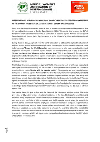 Page
1
PRESS STATEMENT BY THE PRESIDENT MEDICAL WOMEN’S ASSOCIATION OF NIGERIA, RIVERS STATE
AT THE START OF THE 16 DAYS OF ACTIVISM AGAINST GENDER-BASED VIOLENCE
Every year the United Nations sets apart 16 days to impress upon the entire world the need to do a
lot more about the menace of Gender-Based Violence (GBV). This special time between the 25th
of
November which is the International Day of Elimination of Violence against Women, and the 10th
of
December which is Human Rights Day, is referred to as the 16 days of activism against Gender-Based
Violence (GBV).
During these 16 days, people all over the world take action to address the deplorable situation of
violence against persons and reverse this ugly trend. The campaign against GBV which has now come
to be known as ‘Orange the World Campaign’ uses every means to raise awareness about the need
to prevent and respond to violence against persons. The theme for the 2021 16 days of activism is
‘Orange the World: End Violence against Women Now!’ This is apt because it focuses on the
disproportionate burden of violence against persons borne by women and girls. Women who are the
bearers, rearers, and carers of society are also the worst affected by the negative impact of physical
and sexual violence.
The Medical Women’s Association of Nigeria (MWAN), the umbrella body of all female medical and
dental practitioners in the country, has a mandate is to improve the health of women and children as
enshrined in her motto ‘Healing with the love of a mother’. Consequently, we bear a special burden
to respond to Violence Against Women and Girls. Over the years, MWAN Rivers has championed and
supported activities to prevent and respond to violence against women and girls. We set up and
coordinated a multi-stakeholder observatory that identified and responded to incidents of Violence
against Women and Girls in the State. This was supported by the National Stability and Reconciliation
Project of the British Council. We have also teamed up with The Foundation for Partnership Initiatives
in the Niger Delta (PIND) to implement GBV intervention activities during the 16 days of activism
against GBV.
Our specific focus this year in line with the theme of the 16 days of activism against GBV is the
prevention of GBV within tertiary educational institutions in the state. Strategically, we will train and
empower young people as GBV Prevention Champions and Advocates. These champions would in turn
use peer-to-peer methods to inform, educate and build capacity among university students to
prevent, defuse and report incidents of physical and sexual violence on campuses. Experience has
shown that passionate and bold young people are best suited to reach their peers as change agents.
The use of broadcast and social media platforms to advocate for an end to GBV will be exploited to
the fullest. MWAN will conduct research activities to understand the pattern and risk factors for GBV
in university campuses.MWAN will also organize campus-based rallies to emphasize that GBV is both
unacceptable and inexcusable.
 