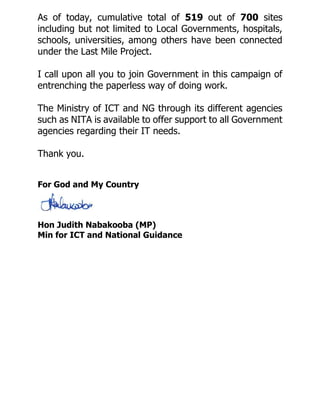 As of today, cumulative total of 519 out of 700 sites
including but not limited to Local Governments, hospitals,
schools, universities, among others have been connected
under the Last Mile Project.
I call upon all you to join Government in this campaign of
entrenching the paperless way of doing work.
The Ministry of ICT and NG through its different agencies
such as NITA is available to offer support to all Government
agencies regarding their IT needs.
Thank you.
For God and My Country
Hon Judith Nabakooba (MP)
Min for ICT and National Guidance
 