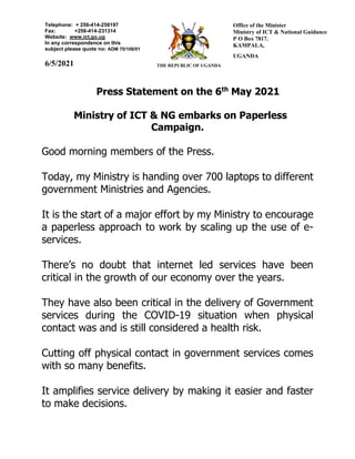 Press Statement on the 6th
May 2021
Ministry of ICT & NG embarks on Paperless
Campaign.
Good morning members of the Press.
Today, my Ministry is handing over 700 laptops to different
government Ministries and Agencies.
It is the start of a major effort by my Ministry to encourage
a paperless approach to work by scaling up the use of e-
services.
There’s no doubt that internet led services have been
critical in the growth of our economy over the years.
They have also been critical in the delivery of Government
services during the COVID-19 situation when physical
contact was and is still considered a health risk.
Cutting off physical contact in government services comes
with so many benefits.
It amplifies service delivery by making it easier and faster
to make decisions.
Telephone: + 256-414-258197
Fax: +256-414-231314
Website: www.ict,go.ug
In any correspondence on this
subject please quote no: ADM 70/108/01
6/5/2021 THE REPUBLIC OF UGANDA
Office of the Minister
Ministry of ICT & National Guidance
P O Box 7817.
KAMPALA,
UGANDA
 