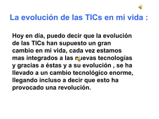 La evolución de las TICs en mi vida : 
Hoy en día, puedo decir que la evolución 
de las TICs han supuesto un gran 
cambio en mi vida, cada vez estamos 
mas integrados a las nuevas tecnologías 
y gracias a éstas y a su evolución , se ha 
llevado a un cambio tecnológico enorme, 
llegando incluso a decir que esto ha 
provocado una revolución. 
 