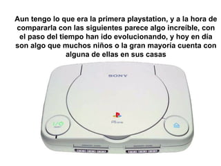 Aun tengo lo que era la primera playstation, y a la hora de 
compararla con las siguientes parece algo increíble, con 
el paso del tiempo han ido evolucionando, y hoy en día 
son algo que muchos niños o la gran mayoría cuenta con 
alguna de ellas en sus casas 
 