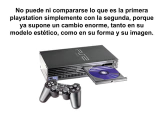 No puede ni compararse lo que es la primera 
playstation simplemente con la segunda, porque 
ya supone un cambio enorme, tanto en su 
modelo estético, como en su forma y su imagen. 
 