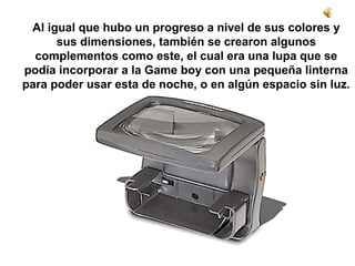 Al igual que hubo un progreso a nivel de sus colores y 
sus dimensiones, también se crearon algunos 
complementos como este, el cual era una lupa que se 
podía incorporar a la Game boy con una pequeña linterna 
para poder usar esta de noche, o en algún espacio sin luz. 
 