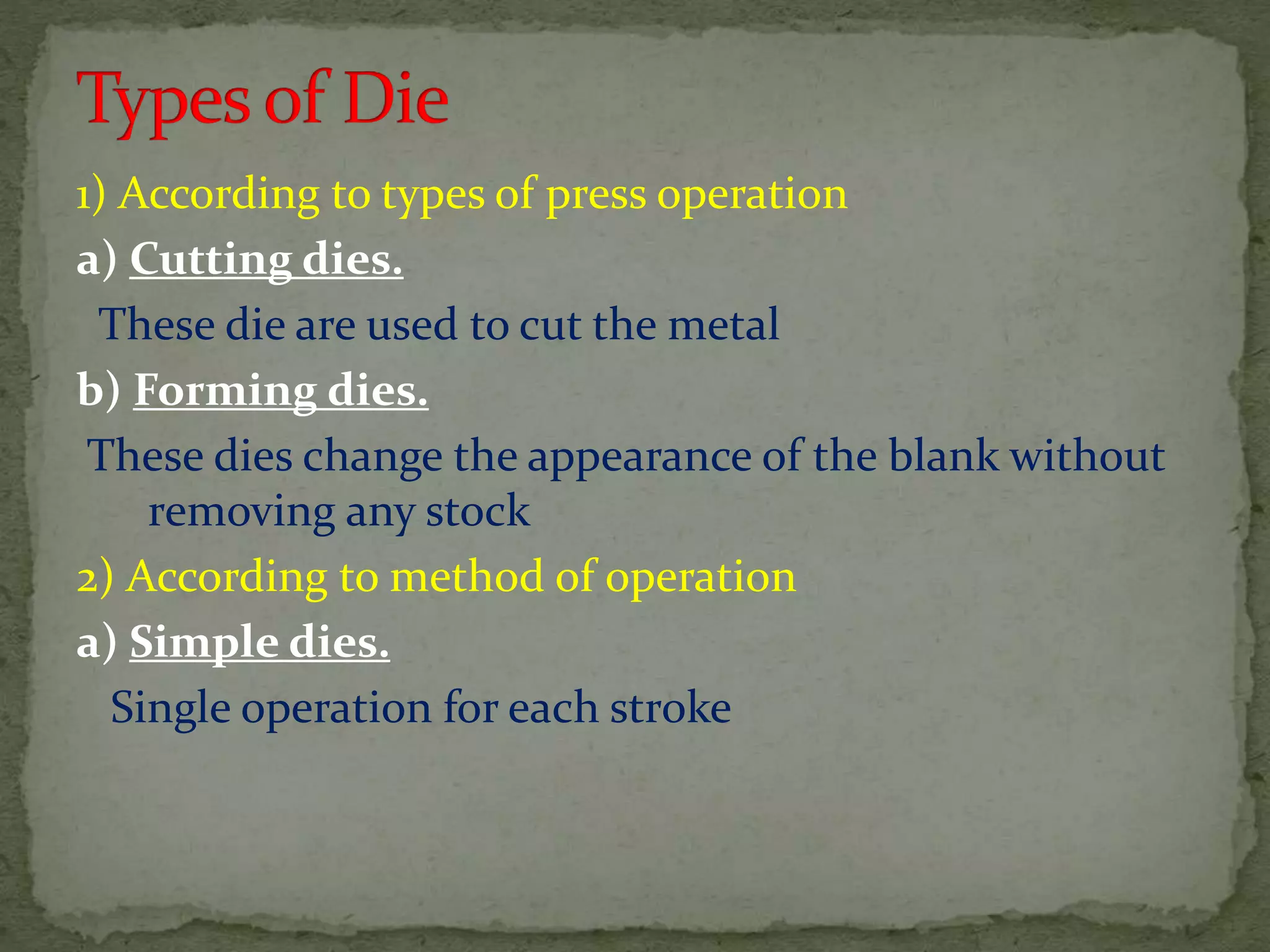 1) According to types of press operation
a) Cutting dies.
These die are used to cut the metal
b) Forming dies.
These dies change the appearance of the blank without
removing any stock
2) According to method of operation
a) Simple dies.
Single operation for each stroke
 