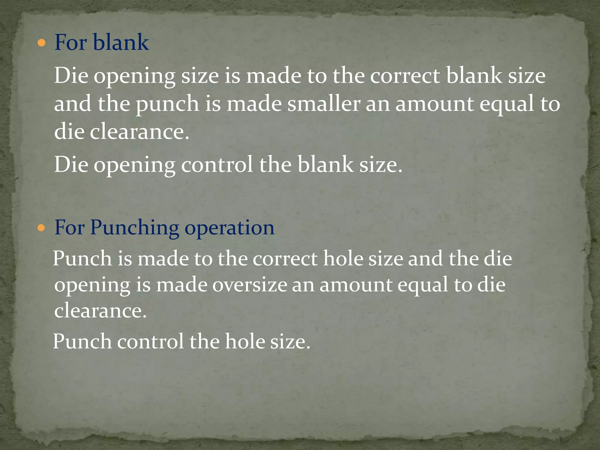  For blank
Die opening size is made to the correct blank size
and the punch is made smaller an amount equal to
die clearance.
Die opening control the blank size.
 For Punching operation
Punch is made to the correct hole size and the die
opening is made oversize an amount equal to die
clearance.
Punch control the hole size.
 