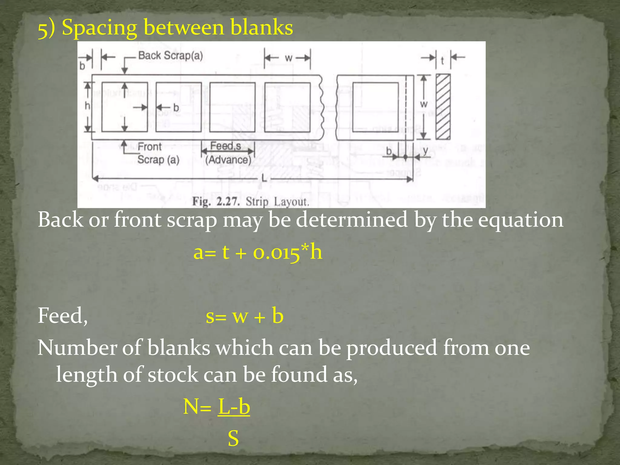 5) Spacing between blanks
Back or front scrap may be determined by the equation
a= t + 0.015*h
Feed, s= w + b
Number of blanks which can be produced from one
length of stock can be found as,
N= L-b
S
 