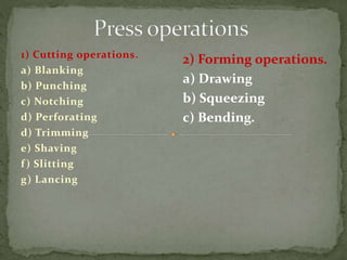 1) Cutting operations.
a) Blanking
b) Punching
c) Notching
d) Perforating
d) Trimming
e) Shaving
f) Slitting
g) Lancing
2) Forming operations.
a) Drawing
b) Squeezing
c) Bending.
 
