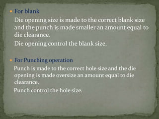  For blank
Die opening size is made to the correct blank size
and the punch is made smaller an amount equal to
die clearance.
Die opening control the blank size.
 For Punching operation
Punch is made to the correct hole size and the die
opening is made oversize an amount equal to die
clearance.
Punch control the hole size.
 