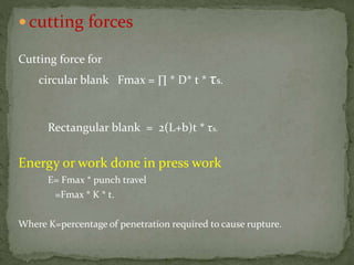  cutting forces
Cutting force for
circular blank Fmax = ∏ * D* t * τs.
Rectangular blank = 2(L+b)t * τs.
Energy or work done in press work
E= Fmax * punch travel
=Fmax * K * t.
Where K=percentage of penetration required to cause rupture.
 