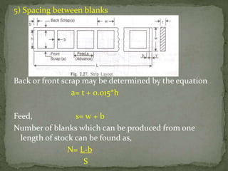5) Spacing between blanks
Back or front scrap may be determined by the equation
a= t + 0.015*h
Feed, s= w + b
Number of blanks which can be produced from one
length of stock can be found as,
N= L-b
S
 