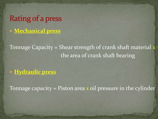 Mechanical press
Tonnage Capacity = Shear strength of crank shaft material x
the area of crank shaft bearing
 Hydraulic press
Tonnage capacity = Piston area x oil pressure in the cylinder
 
