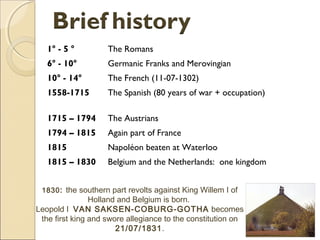 1° - 5 ° The Romans
6° - 10° Germanic Franks and Merovingian
10° - 14° The French (11-07-1302)
1558-1715 The Spanish (80 years of war + occupation)
1715 – 1794 The Austrians
1794 – 1815 Again part of France
1815 Napoléon beaten at Waterloo
1815 – 1830 Belgium and the Netherlands: one kingdom
1830: the southern part revolts against King Willem I of
Holland and Belgium is born.
Leopold I VAN SAKSEN-COBURG-GOTHA becomes
the first king and swore allegiance to the constitution on
21/07/1831.
 