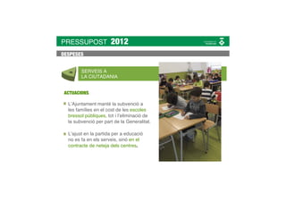 PRESSUPOST            2012
DESPESES


        SERVEIS A
        LA CIUTADANIA


 ACTUACIONS

  L’Ajuntament manté la subvenció a
  les famílies en el cost de les escoles
  bressol públiques, tot i l’eliminació de
  la subvenció per part de la Generalitat.

  L’ajust en la partida per a educació
  no es fa en els serveis, sinó en el
  contracte de neteja dels centres.
 