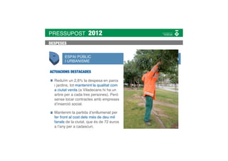 PRESSUPOST            2012
DESPESES


        ESPAI PÚBLIC
        I URBANISME

ACTUACIONS DESTACADES

  Reduïm un 2,6% la despesa en parcs
  i jardins, tot mantenint la qualitat com
  a ciutat verda (a Viladecans hi ha un
  arbre per a cada tres persones). Però
  sense tocar contractes amb empreses
  d’inserció social.

  Mantenim la partida d’enllumenat per
  fer front al cost dels més de deu mil
  fanals de la ciutat, que és de 72 euros
  a l’any per a cadascun.
 