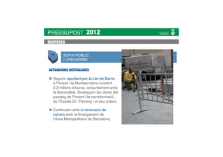 PRESSUPOST            2012
DESPESES


        ESPAI PÚBLIC
        I URBANISME

ACTUACIONS DESTACADES

  Seguim apostant per la Llei de Barris
  a Ponent i la Montserratina invertint
  2,2 milions d’euros, conjuntament amb
  la Generalitat. Destaquen les obres del
  passeig de Ponent i la transformació
  de l’Escola Dr. Fleming i el seu entorn.

  Continuem amb la renovació de
  carrers amb el ﬁnançament de
  l’Àrea Metropolitana de Barcelona.
 