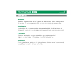 PRESSUPOST              2012
TRETS BÀSICS

Realisme
Garantim la sostenibilitat de les ﬁnances de l’Ajuntament, alhora que mantenim
els serveis. És un pressupost creïble en un entorn econòmic desfavorable.

Priorització
Incrementem un 8,5% els recursos destinats a l’atenció social i al foment de
l’ocupació i mantenim inversions per continuar sent motor econòmic a la ciutat.

Eﬁciència
Contenim la despesa corrent, renegociem contractes de serveis i
lloguers per aconseguir millors preus i redeﬁnim actuacions.

Solvència
Tenim capacitat per reduir en 1,2 milions d’euros el deute sense incrementar la
pressió ﬁscal per sobre del cost de la vida.
 