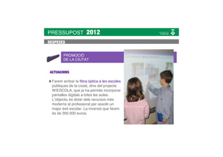 PRESSUPOST             2012
DESPESES


        PROMOCIÓ
        DE LA CIUTAT


 ACTUACIONS

  Farem arribar la ﬁbra òptica a les escoles
  públiques de la ciutat, dins del projecte
  W!ESCOLA, que ja ha permès incorporar
  pantalles digitals a totes les aules.
  L’objectiu és dotar dels recursos més
  moderns al professorat per assolir un
  major èxit escolar. La inversió que farem
  és de 300.000 euros.
 