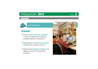 PRESSUPOST          2012
DESPESES


       GOVERNANÇA


ACTUACIONS

  Fem un gran esforç de contenció
  (- 20%) en despesa en material,
  correspondència, informàtica…

  Renegociem el contracte de neteja
  d’ediﬁcis per estalviar el 2,2%.

  Renegociem lloguers d’ediﬁcis que
  allotjen serveis municipals per
  estalviar.
 