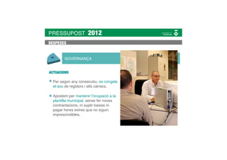 PRESSUPOST            2012
DESPESES


        GOVERNANÇA


ACTUACIONS

  Per segon any consecutiu, es congela
  el sou de regidors i alts càrrecs.

  Apostem per mantenir l’ocupació a la
  plantilla municipal, sense fer noves
  contractacions, ni suplir baixes ni
  pagar hores extres que no siguin
  imprescindibles.
 