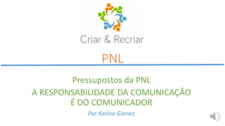 PNL
Pressupostos da PNL
A RESPONSABILIDADE DA COMUNICAÇÃO
É DO COMUNICADOR
Por Karine Gomes
 