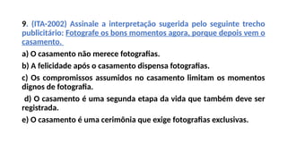 9. (ITA-2002) Assinale a interpretação sugerida pelo seguinte trecho
publicitário: Fotografe os bons momentos agora, porque depois vem o
casamento.
a) O casamento não merece fotografias.
b) A felicidade após o casamento dispensa fotografias.
c) Os compromissos assumidos no casamento limitam os momentos
dignos de fotografia.
d) O casamento é uma segunda etapa da vida que também deve ser
registrada.
e) O casamento é uma cerimônia que exige fotografias exclusivas.
 