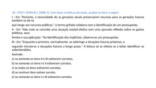 10 - (FGV / ICMS-RJ / 2008-1): Com base na leitura do texto, analise os itens a seguir:
I - Em "Portanto, a necessidade de as gerações atuais preservarem recursos para as gerações futuras
também se dá no
que tange aos recursos públicos." o termo grifado colabora com a identificação de um pressuposto.
II - Em "Não mais se concebe uma atuação estatal efetiva sem uma apurada reflexão sobre os gastos
públicos, seus
limites e sua aplicação." Na identificação dos implícitos, observa-se um pressuposto.
III - Em "Enquanto o primeiro, normalmente, se adstringe a situações futuras próximas, o
segundo vincula-se a situações futuras a longo prazo." A leitura só se efetiva se o leitor identificar os
subentendidos.
Assinale:
a) se somente os itens II e III estiverem corretos.
b) se somente os itens I e II estiverem corretos.
c) se todos os itens estiverem corretos.
d) se nenhum item estiver correto.
e) se somente os itens I e III estiverem corretos
 