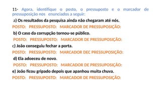11- Agora, identifique o posto, o pressuposto e o marcador de
pressuposição nos enunciados a seguir:
a) Os resultados da pesquisa ainda não chegaram até nós.
POSTO: PRESSUPOSTO: MARCADOR DE PRESSUPOSIÇÃO:
b) O caso da corrupção tornou-se público.
POSTO: PRESSUPOSTO: MARCADOR DE PRESSUPOSIÇÃO:
c) João conseguiu fechar a porta.
POSTO: PRESSUPOSTO: MARCADOR DEC PRESSUPOSIÇÃO:
d) Ela adoeceu de novo.
POSTO: PRESSUPOSTO: MARCADOR DE PRESSUPOSIÇÂO:
e) João ficou gripado depois que apanhou muita chuva.
POSTO: PRESSUPOSTO: MARCADOR DE PRESSUPOSIÇÃO:
 