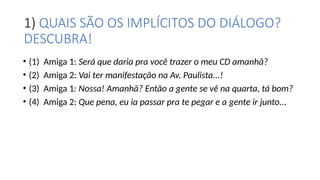1) QUAIS SÃO OS IMPLÍCITOS DO DIÁLOGO?
DESCUBRA!
• (1) Amiga 1: Será que daria pra você trazer o meu CD amanhã?
• (2) Amiga 2: Vai ter manifestação na Av. Paulista...!
• (3) Amiga 1: Nossa! Amanhã? Então a gente se vê na quarta, tá bom?
• (4) Amiga 2: Que pena, eu ia passar pra te pegar e a gente ir junto...
 