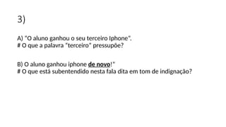 3)
A) “O aluno ganhou o seu terceiro Iphone”.
# O que a palavra “terceiro” pressupõe?
B) O aluno ganhou iphone de novo!”
# O que está subentendido nesta fala dita em tom de indignação?
 