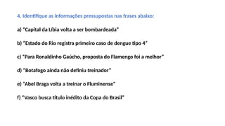 4. Identifique as informações pressupostas nas frases abaixo:
a) “Capital da Líbia volta a ser bombardeada”
b) “Estado do Rio registra primeiro caso de dengue tipo 4”
c) “Para Ronaldinho Gaúcho, proposta do Flamengo foi a melhor”
d) “Botafogo ainda não definiu treinador”
e) “Abel Braga volta a treinar o Fluminense”
f) “Vasco busca título inédito da Copa do Brasil”
 