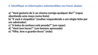 5. Identifique as informações subentendidas nas frases abaixo:
a) “Você gostaria de ir ao cinema comigo qualquer dia?” (rapaz
abordando uma moça numa festa)
b) “E você é simpático” (mulher respondendo a um elogio feito por
um admirador)
c) “A bolsa da senhora está pesada?” (um rapaz)
d) “Você tem horas?” (um homem apressado)
e) “Filho, leve o guarda-chuva” (mãe)
 